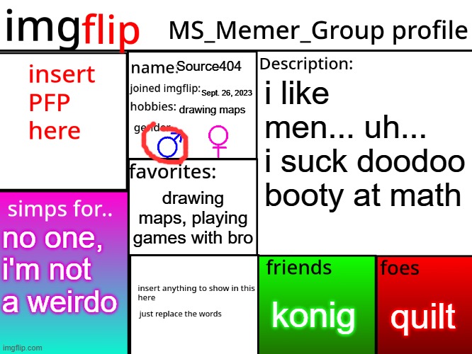 MSMG Profile | Source404; i like men... uh... i suck doodoo booty at math; Sept. 26, 2023; drawing maps; drawing maps, playing games with bro; no one, i'm not a weirdo; quilt; konig | image tagged in msmg profile | made w/ Imgflip meme maker