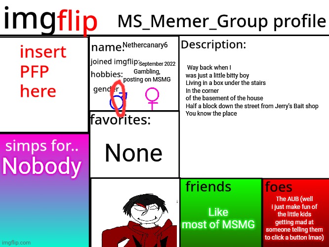 MSMG Profile | Nethercanary6; September 2022; Way back when I was just a little bitty boy
Living in a box under the stairs
In the corner of the basement of the house
Half a block down the street from Jerry's Bait shop
You know the place; Gambling, posting on MSMG; None; Nobody; The AUB (well i just make fun of the little kids getting mad at someone telling them to click a button lmao); Like most of MSMG | image tagged in msmg profile | made w/ Imgflip meme maker