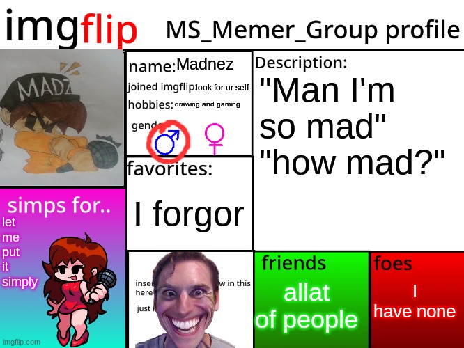 hivemind was calling | Madnez; "Man I'm so mad"
"how mad?"; look for ur self; drawing and gaming; I forgor; let me put it simply; I have none; allat of people | image tagged in msmg profile | made w/ Imgflip meme maker