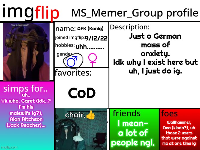 MSMG Profile | AFK (König); Just a German mass of anxiety.
Idk why I exist here but uh, I just do ig. 9/12/22; uhh.......... CoD; uh..
Yk who, Garet (idk..? I'm his malewife ig?), Alan Ritchson (Jack Reacher)... chair.👍; Wallhammer, Dea (kinda?), uh those 2 users that were against me at one time ig; I mean- a lot of people ngl. | image tagged in msmg profile | made w/ Imgflip meme maker