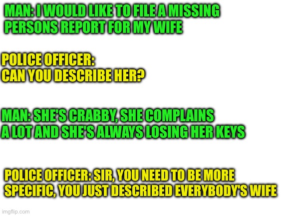 Missing wife | MAN: I WOULD LIKE TO FILE A MISSING
PERSONS REPORT FOR MY WIFE; POLICE OFFICER: CAN YOU DESCRIBE HER? MAN: SHE'S CRABBY, SHE COMPLAINS A LOT AND SHE'S ALWAYS LOSING HER KEYS; POLICE OFFICER: SIR, YOU NEED TO BE MORE SPECIFIC, YOU JUST DESCRIBED EVERYBODY'S WIFE | image tagged in funny,meme,memes,funny memes,wife | made w/ Imgflip meme maker