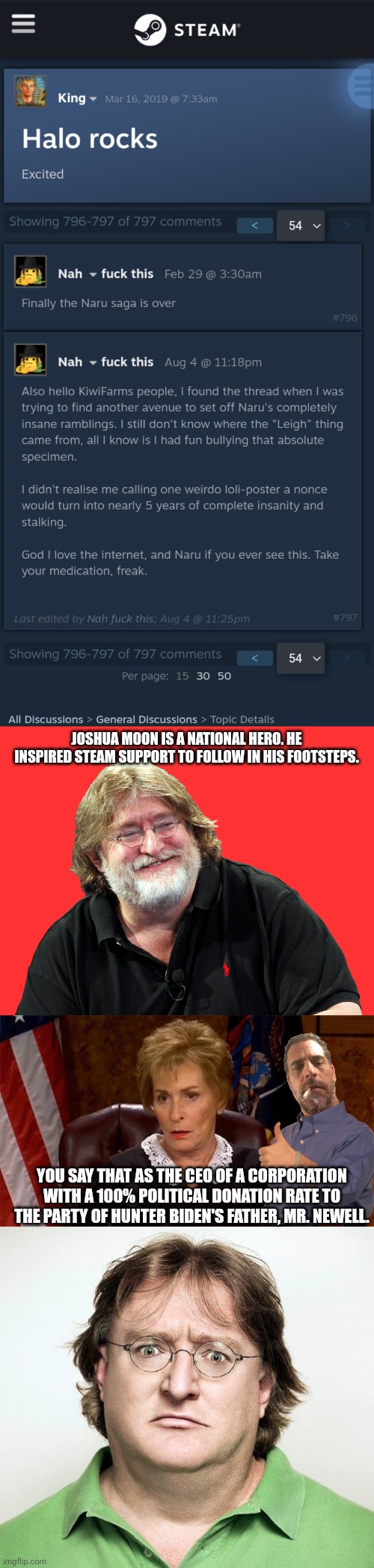 JOSHUA MOON IS A NATIONAL HERO. HE INSPIRED STEAM SUPPORT TO FOLLOW IN HIS FOOTSTEPS. YOU SAY THAT AS THE CEO OF A CORPORATION WITH A 100% POLITICAL DONATION RATE TO THE PARTY OF HUNTER BIDEN'S FATHER, MR. NEWELL. | image tagged in happy gaben,judge judy unimpressed,gabe newell | made w/ Imgflip meme maker