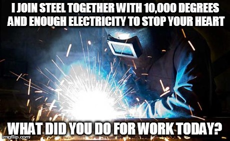 welder | I JOIN STEEL TOGETHER WITH 10,000 DEGREES AND ENOUGH ELECTRICITY TO STOP YOUR HEART WHAT DID YOU DO FOR WORK TODAY? | image tagged in welder | made w/ Imgflip meme maker