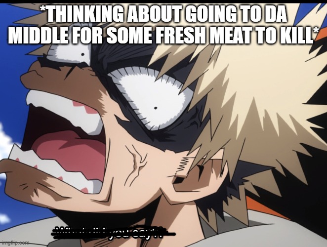 Bakugo's What did you say?! | *THINKING ABOUT GOING TO DA MIDDLE FOR SOME FRESH MEAT TO KILL* | image tagged in bakugo's what did you say | made w/ Imgflip meme maker