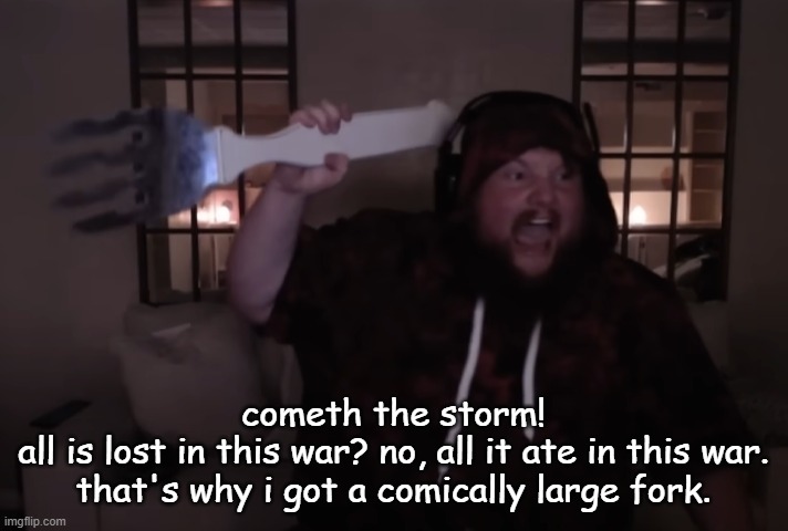 why else would i have it | cometh the storm!
all is lost in this war? no, all it ate in this war. that's why i got a comically large fork. | image tagged in fork warrior | made w/ Imgflip meme maker