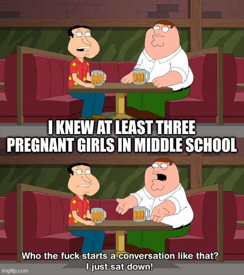 Who starts conversation like that | I KNEW AT LEAST THREE PREGNANT GIRLS IN MIDDLE SCHOOL | image tagged in who starts conversation like that | made w/ Imgflip meme maker