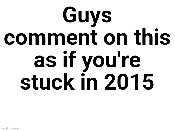 Stuck in 2015 | Guys comment on this as if you're stuck in 2015 | image tagged in blank white template | made w/ Imgflip meme maker