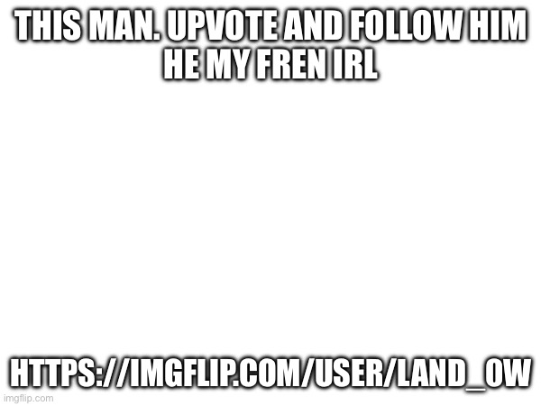 THIS MAN. UPVOTE AND FOLLOW HIM
HE MY FREN IRL; HTTPS://IMGFLIP.COM/USER/LAND_0W | made w/ Imgflip meme maker