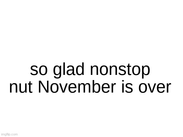 so glad nonstop nut November is over | made w/ Imgflip meme maker