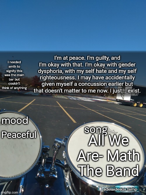 I'm not sure if I feel better or worse but it's relieving to finally be calm. | I'm at peace. I'm guilty, and I'm okay with that. I'm okay with gender dysphoria, with my self hate and my self righteousness. I may have accidentally given myself a concussion earlier but that doesn't matter to me now. I just... exist. Peaceful; All We Are- Math The Band | image tagged in adelaideaux temp mk iv | made w/ Imgflip meme maker