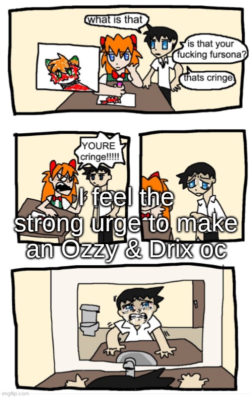 YOU'RE CRINGE!!!1!!! | I feel the strong urge to make an Ozzy & Drix oc | image tagged in you're cringe 1 | made w/ Imgflip meme maker