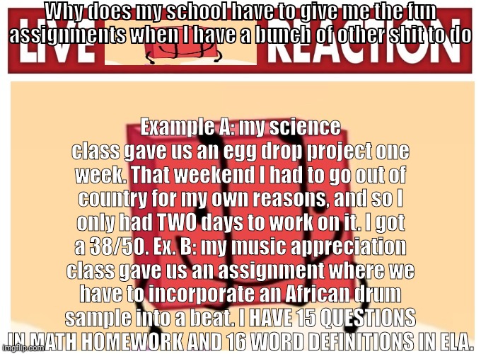 . | Why does my school have to give me the fun assignments when I have a bunch of other shit to do; Example A: my science class gave us an egg drop project one week. That weekend I had to go out of country for my own reasons, and so I only had TWO days to work on it. I got a 38/50. Ex. B: my music appreciation class gave us an assignment where we have to incorporate an African drum sample into a beat. I HAVE 15 QUESTIONS IN MATH HOMEWORK AND 16 WORD DEFINITIONS IN ELA. | image tagged in live boky reaction | made w/ Imgflip meme maker