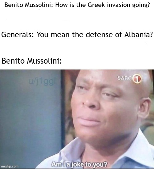 Benito Mussolini was trying to invade Greece | Generals: You mean the defense of Albania? Benito Mussolini: How is the Greek invasion going? Benito Mussolini: | image tagged in am i a joke to you,memes,funny | made w/ Imgflip meme maker