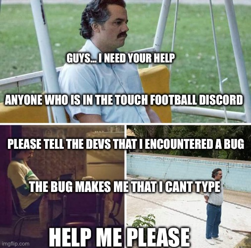 ANYONE HELP ME PLAESE THIS IS SERIOUS | GUYS… I NEED YOUR HELP; ANYONE WHO IS IN THE TOUCH FOOTBALL DISCORD; PLEASE TELL THE DEVS THAT I ENCOUNTERED A BUG; THE BUG MAKES ME THAT I CANT TYPE; HELP ME PLEASE | image tagged in memes,sad pablo escobar,not funny,funny,please help me | made w/ Imgflip meme maker