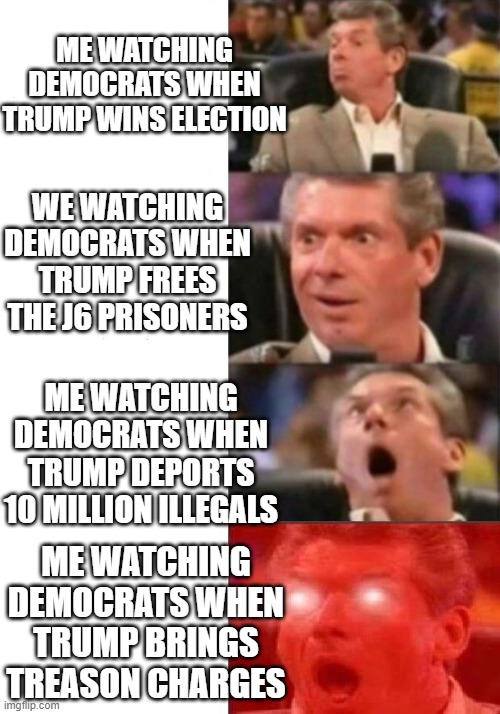 Mr. McMahon reaction | ME WATCHING DEMOCRATS WHEN TRUMP WINS ELECTION; WE WATCHING DEMOCRATS WHEN TRUMP FREES THE J6 PRISONERS; ME WATCHING DEMOCRATS WHEN TRUMP DEPORTS 10 MILLION ILLEGALS; ME WATCHING DEMOCRATS WHEN TRUMP BRINGS TREASON CHARGES | image tagged in mr mcmahon reaction | made w/ Imgflip meme maker