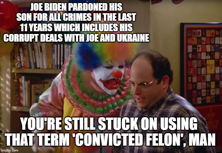 You're a Clown | JOE BIDEN PARDONED HIS SON FOR ALL CRIMES IN THE LAST 11 YEARS WHICH INCLUDES HIS CORRUPT DEALS WITH JOE AND UKRAINE; YOU'RE STILL STUCK ON USING 
THAT TERM 'CONVICTED FELON', MAN | image tagged in seinfeld clown | made w/ Imgflip meme maker