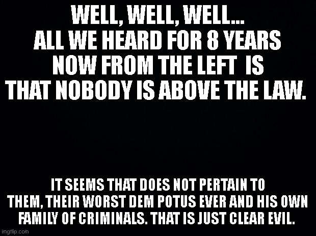 Injustice | WELL, WELL, WELL... ALL WE HEARD FOR 8 YEARS NOW FROM THE LEFT  IS THAT NOBODY IS ABOVE THE LAW. IT SEEMS THAT DOES NOT PERTAIN TO THEM, THEIR WORST DEM POTUS EVER AND HIS OWN FAMILY OF CRIMINALS. THAT IS JUST CLEAR EVIL. | image tagged in black background,potus,biden,biden son | made w/ Imgflip meme maker