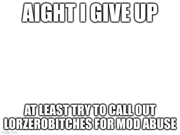 AIGHT I GIVE UP; AT LEAST TRY TO CALL OUT LORZEROBITCHES FOR MOD ABUSE | made w/ Imgflip meme maker