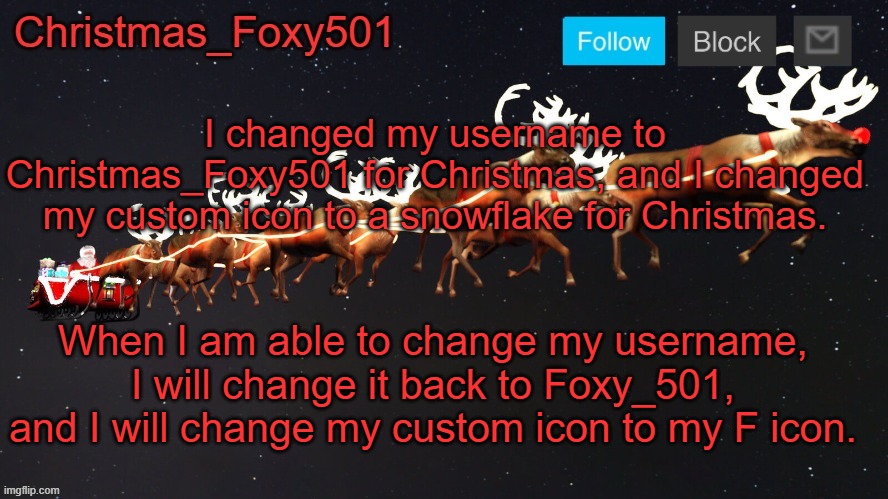 Christmas_Foxy501 announcement template | I changed my username to Christmas_Foxy501 for Christmas, and I changed my custom icon to a snowflake for Christmas. When I am able to change my username, I will change it back to Foxy_501, and I will change my custom icon to my F icon. | image tagged in christmas_foxy501 announcement template | made w/ Imgflip meme maker