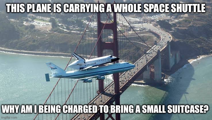 Why, just why? | THIS PLANE IS CARRYING A WHOLE SPACE SHUTTLE; WHY AM I BEING CHARGED TO BRING A SMALL SUITCASE? | image tagged in space shuttle,plane | made w/ Imgflip meme maker