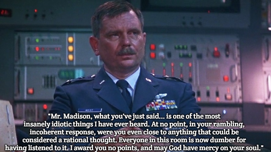 Major General West | "Mr. Madison, what you've just said... is one of the most insanely idiotic things I have ever heard. At no point, in your rambling, incoherent response, were you even close to anything that could be considered a rational thought. Everyone in this room is now dumber for having listened to it. I award you no points, and may God have mercy on your soul." | image tagged in major general west,slavic | made w/ Imgflip meme maker