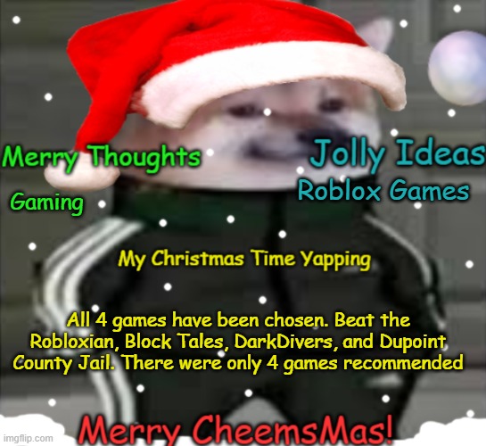 Only 4 games in the comments. Next time, I will rate them | Roblox Games; Gaming; All 4 games have been chosen. Beat the Robloxian, Block Tales, DarkDivers, and Dupoint County Jail. There were only 4 games recommended | image tagged in merry cheemsmas | made w/ Imgflip meme maker