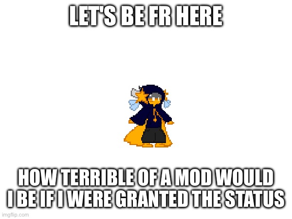 Msmg would go to shit | LET'S BE FR HERE; HOW TERRIBLE OF A MOD WOULD I BE IF I WERE GRANTED THE STATUS | image tagged in e | made w/ Imgflip meme maker