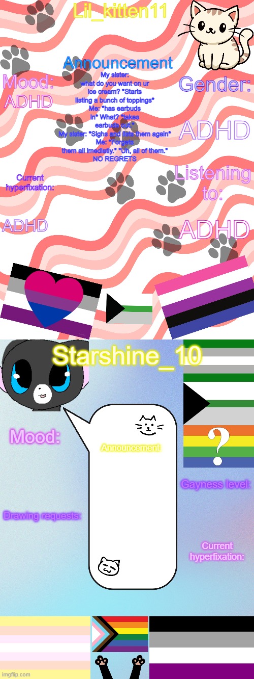 Lil_kitten11/Starshine_10 shared announcement temp | My sister: what do you want on ur ice cream? *Starts listing a bunch of toppings*
Me: *has earbuds in* What? *takes earbuds out.*
My sister: *Sighs and lists them again*
Me: *Forgets them all imediatly.* "Uh, all of them."
NO REGRETS; ADHD; ADHD; ADHD; ADHD | image tagged in lil_kitten11/starshine_10 shared announcement temp | made w/ Imgflip meme maker