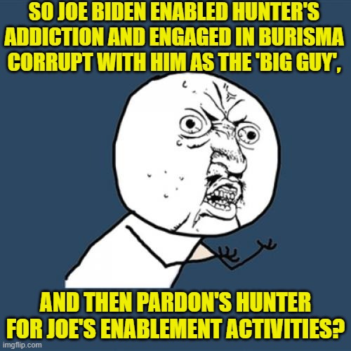 All while the Mainstream Media pretends that none of that actually happened. | SO JOE BIDEN ENABLED HUNTER'S ADDICTION AND ENGAGED IN BURISMA CORRUPT WITH HIM AS THE 'BIG GUY', AND THEN PARDON'S HUNTER FOR JOE'S ENABLEMENT ACTIVITIES? | image tagged in y u no | made w/ Imgflip meme maker