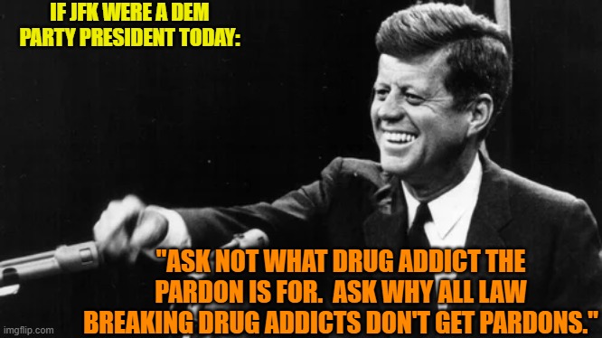 The mind boggles. | IF JFK WERE A DEM PARTY PRESIDENT TODAY:; "ASK NOT WHAT DRUG ADDICT THE PARDON IS FOR.  ASK WHY ALL LAW BREAKING DRUG ADDICTS DON'T GET PARDONS." | image tagged in yep | made w/ Imgflip meme maker