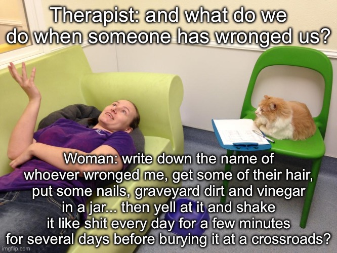 Therapy | Therapist: and what do we do when someone has wronged us? Woman: write down the name of whoever wronged me, get some of their hair, put some nails, graveyard dirt and vinegar in a jar... then yell at it and shake it like shit every day for a few minutes for several days before burying it at a crossroads? | image tagged in therapist couch,therapy,revenge,cat | made w/ Imgflip meme maker