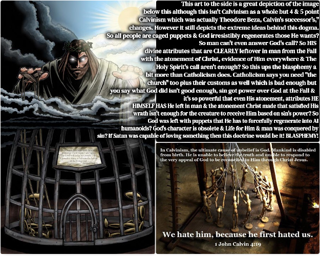 The Perfect Depiction | This art to the side is a great depiction of the image below this although this isn't Calvinism as a whole but 4 & 5 point Calvinism which was actually Theodore Beza, Calvin's successor's," changes. However it still depicts the extreme ideas behind this dogma. So all people are caged puppets & God irresistibly regenerates those He wants? So man can't even answer God's call? So HIS divine attributes that are CLEARLY leftover in man from the Fall with the atonement of Christ, evidence of Him everywhere & The Holy Spirit's call aren't enough? So this ups the blasphemy a bit more than Catholicism does. Catholicism says you need "the church" too plus their customs as well which is bad enough but you say what God did isn't good enough, sin got power over God at the Fall &; it's so powerful that even His atonement, attributes HE HIMSELF HAS He left in man & the atonement Christ made that satisfied His wrath isn't enough for the creature to receive Him based on sin's power? So God was left with puppets that He has to forcefully regenerate into AI humanoids? God's character is obsolete & Life for Him & man was conquered by sin? If Satan was capable of loving something then this doctrine would be it! BLASPHEMY! | image tagged in calvinism,4 and 5 point reformed theology calvinists,ghoulish preachers,ghetto blasphemy,arminian,molinism | made w/ Imgflip meme maker