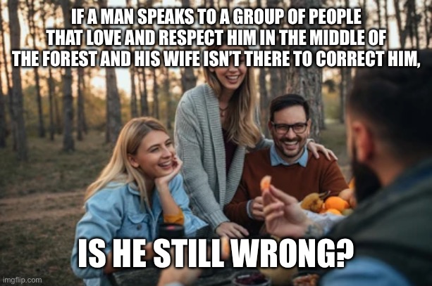 If a man speaks in the middle of the forest | IF A MAN SPEAKS TO A GROUP OF PEOPLE THAT LOVE AND RESPECT HIM IN THE MIDDLE OF THE FOREST AND HIS WIFE ISN’T THERE TO CORRECT HIM, IS HE STILL WRONG? | image tagged in husband,wife,wrong,forrest,group,people | made w/ Imgflip meme maker