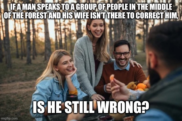 Man speaks in the middle of the forest | IF A MAN SPEAKS TO A GROUP OF PEOPLE IN THE MIDDLE OF THE FOREST AND HIS WIFE ISN’T THERE TO CORRECT HIM, IS HE STILL WRONG? | image tagged in husband,wife,group,people,forest,wrong | made w/ Imgflip meme maker