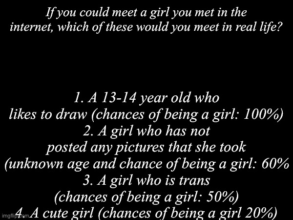 If you pu could, which one would you choose? | If you could meet a girl you met in the internet, which of these would you meet in real life? 1. A 13-14 year old who likes to draw (chances of being a girl: 100%)
2. A girl who has not posted any pictures that she took (unknown age and chance of being a girl: 60%
3. A girl who is trans (chances of being a girl: 50%)
4. A cute girl (chances of being a girl 20%) | image tagged in choose,options,girls | made w/ Imgflip meme maker