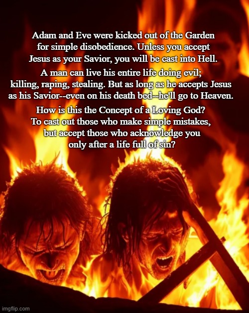 The Concept of a Loving God? | Adam and Eve were kicked out of the Garden for simple disobedience. Unless you accept Jesus as your Savior, you will be cast into Hell. A man can live his entire life doing evil; killing, raping, stealing. But as long as he accepts Jesus as his Savior--even on his death bed--he'll go to Heaven. How is this the Concept of a Loving God? 
To cast out those who make simple mistakes, 
but accept those who acknowledge you
only after a life full of sin? | image tagged in god,jesus,sin,love,heaven,hello | made w/ Imgflip meme maker