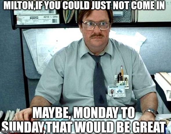 I Was Told There Would Be | MILTON,IF YOU COULD JUST NOT COME IN; MAYBE, MONDAY TO SUNDAY,THAT WOULD BE GREAT | image tagged in memes,i was told there would be | made w/ Imgflip meme maker