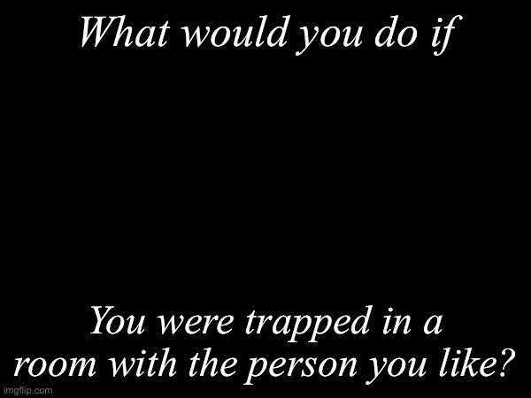 What would you do? | What would you do if; You were trapped in a room with the person you like? | image tagged in msmg,what would you do | made w/ Imgflip meme maker