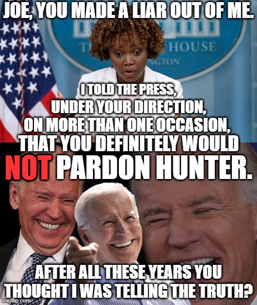 Actually Karine knew all the time that she was lying. | JOE, YOU MADE A LIAR OUT OF ME. I TOLD THE PRESS, UNDER YOUR DIRECTION, ON MORE THAN ONE OCCASION, THAT YOU DEFINITELY WOULD; NOT; NOT PARDON HUNTER. AFTER ALL THESE YEARS YOU THOUGHT I WAS TELLING THE TRUTH? | image tagged in democrat dishonesty,democrats hate america,democrats hate you | made w/ Imgflip meme maker