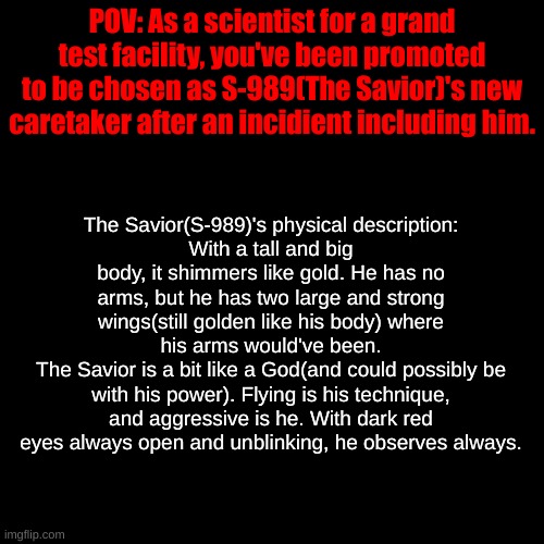 Please describe your OC too so The Savior can interact with yours better! | POV: As a scientist for a grand test facility, you've been promoted to be chosen as S-989(The Savior)'s new caretaker after an incidient including him. The Savior(S-989)'s physical description:
With a tall and big body, it shimmers like gold. He has no arms, but he has two large and strong wings(still golden like his body) where his arms would've been.
The Savior is a bit like a God(and could possibly be with his power). Flying is his technique, and aggressive is he. With dark red eyes always open and unblinking, he observes always. | image tagged in experiment roleplay,the savior | made w/ Imgflip meme maker