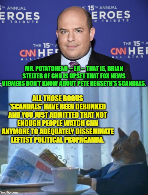 You need to start thinking these things through Brian. | MR. POTATOHEAD -- ER -- THAT IS, BRIAN STELTER OF CNN IS UPSET THAT FOX NEWS VIEWERS DON'T KNOW ABOUT PETE HEGSETH'S SCANDALS. ALL THOSE BOGUS 'SCANDALS' HAVE BEEN DEBUNKED AND YOU JUST ADMITTED THAT NOT ENOUGH PEOPLE WATCH CNN ANYMORE TO ADEQUATELY DISSEMINATE LEFTIST POLITICAL PROPAGANDA. | image tagged in yep | made w/ Imgflip meme maker