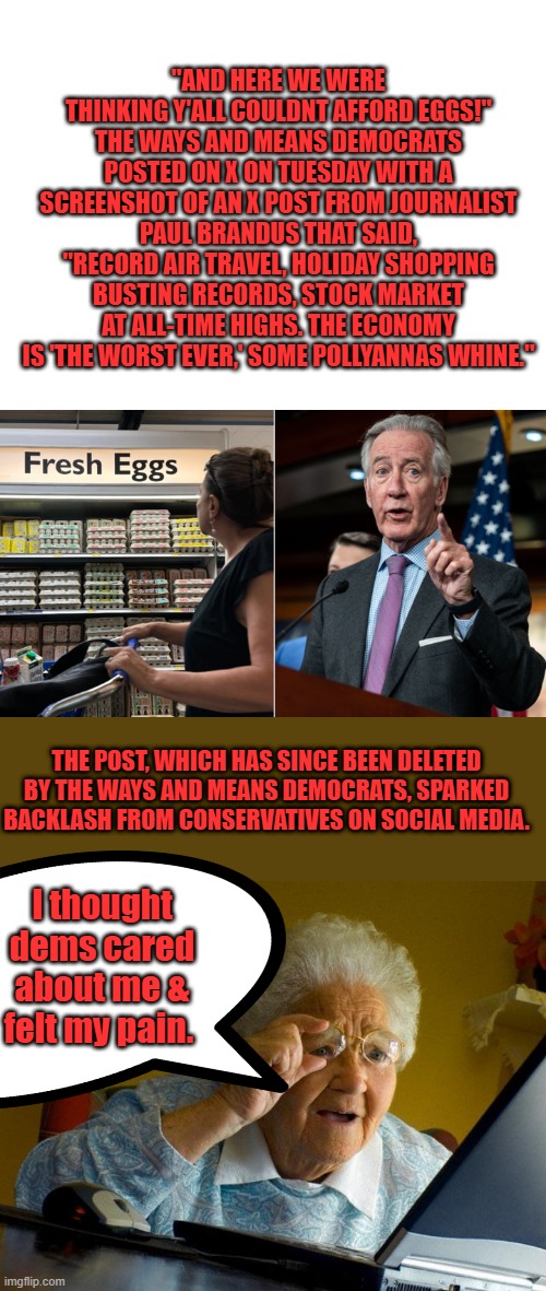 NANCY has 2 40k refrigerators full of designer ice cream & fudgescicles. Whats in your 500$ refrig ? | "AND HERE WE WERE THINKING Y'ALL COULDNT AFFORD EGGS!" THE WAYS AND MEANS DEMOCRATS POSTED ON X ON TUESDAY WITH A SCREENSHOT OF AN X POST FROM JOURNALIST PAUL BRANDUS THAT SAID, "RECORD AIR TRAVEL, HOLIDAY SHOPPING BUSTING RECORDS, STOCK MARKET AT ALL-TIME HIGHS. THE ECONOMY IS 'THE WORST EVER,' SOME POLLYANNAS WHINE."; THE POST, WHICH HAS SINCE BEEN DELETED BY THE WAYS AND MEANS DEMOCRATS, SPARKED BACKLASH FROM CONSERVATIVES ON SOCIAL MEDIA. I thought dems cared about me & felt my pain. | image tagged in blank white template,memes,grandma finds the internet | made w/ Imgflip meme maker