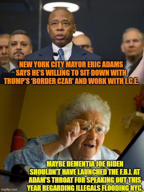 Yeah, Dementia Joe; maybe you shouldn't have weaponized the FBI against Adams. | NEW YORK CITY MAYOR ERIC ADAMS SAYS HE’S WILLING TO SIT DOWN WITH TRUMP'S ‘BORDER CZAR’ AND WORK WITH I.C.E. MAYBE DEMENTIA JOE BIDEN SHOULDN'T HAVE LAUNCHED THE F.B.I. AT ADAM'S THROAT FOR SPEAKING OUT THIS YEAR REGARDING ILLEGALS FLOODING NYC. | image tagged in grandma finds the internet | made w/ Imgflip meme maker