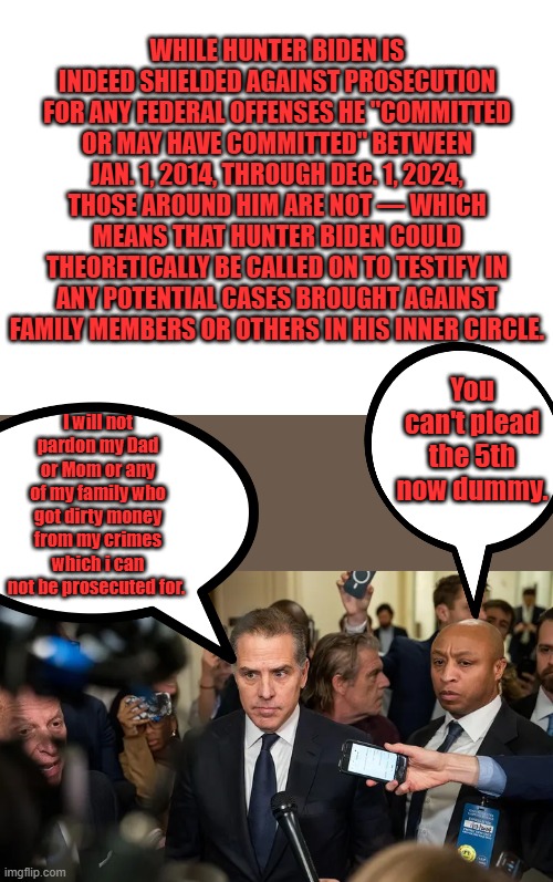 The 5th is protection against " SELF INCRIMINATION" has nothing to do with testifieing against others when you have immunity. | WHILE HUNTER BIDEN IS INDEED SHIELDED AGAINST PROSECUTION FOR ANY FEDERAL OFFENSES HE "COMMITTED OR MAY HAVE COMMITTED" BETWEEN JAN. 1, 2014, THROUGH DEC. 1, 2024, THOSE AROUND HIM ARE NOT — WHICH MEANS THAT HUNTER BIDEN COULD THEORETICALLY BE CALLED ON TO TESTIFY IN ANY POTENTIAL CASES BROUGHT AGAINST FAMILY MEMBERS OR OTHERS IN HIS INNER CIRCLE. You can't plead the 5th now dummy. I will not pardon my Dad or Mom or any of my family who got dirty money from my crimes which i can not be prosecuted for. | image tagged in blank white template | made w/ Imgflip meme maker