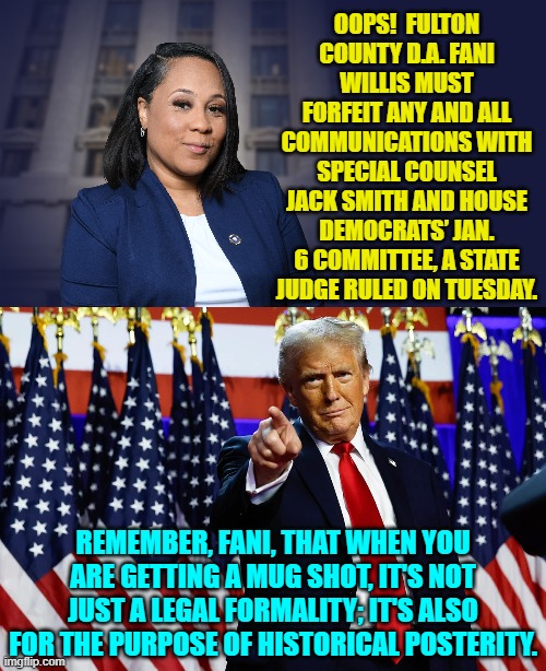 Karma Democrats . . . it's a real thing. | OOPS!  FULTON COUNTY D.A. FANI WILLIS MUST FORFEIT ANY AND ALL COMMUNICATIONS WITH SPECIAL COUNSEL JACK SMITH AND HOUSE DEMOCRATS’ JAN. 6 COMMITTEE, A STATE JUDGE RULED ON TUESDAY. REMEMBER, FANI, THAT WHEN YOU ARE GETTING A MUG SHOT, IT'S NOT JUST A LEGAL FORMALITY; IT'S ALSO FOR THE PURPOSE OF HISTORICAL POSTERITY. | image tagged in yep | made w/ Imgflip meme maker