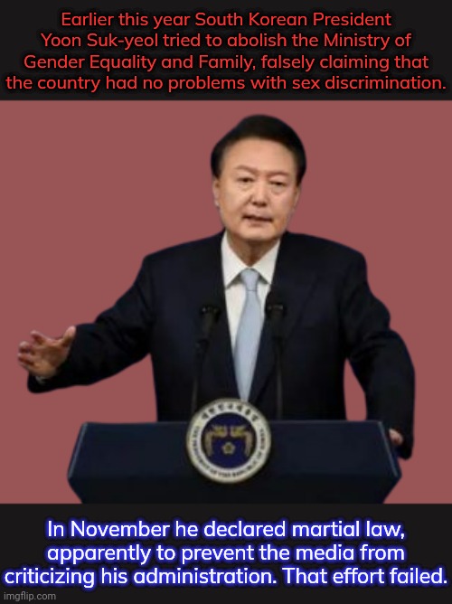 He may be impeached for his actions. | Earlier this year South Korean President Yoon Suk-yeol tried to abolish the Ministry of Gender Equality and Family, falsely claiming that
the country had no problems with sex discrimination. In November he declared martial law, apparently to prevent the media from criticizing his administration. That effort failed. | image tagged in yoon suk yeol,fascist,misogyny,censorship,what gives people feelings of power | made w/ Imgflip meme maker