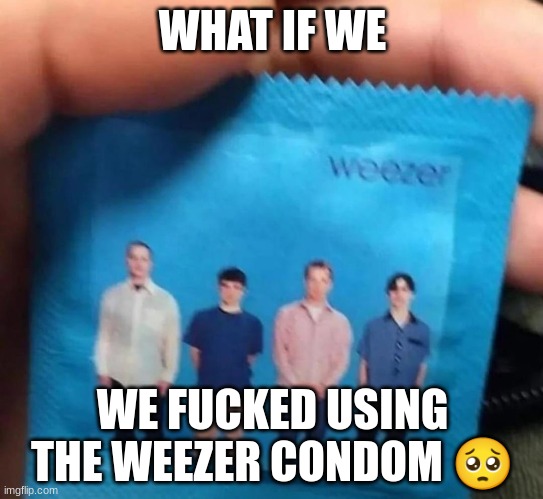 weezer | WHAT IF WE; WE FUCKED USING THE WEEZER CONDOM 🥺 | image tagged in gifs,memes,funny,condom,shitpost,weezer | made w/ Imgflip meme maker