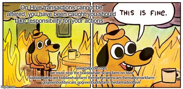 This Is Fine Meme | On Hive transactions cannot be altered, you have been caught you should take responsibility for your actions. www.bilpcoin.com
we must stop the buildawhale scam farm on hive
buildawhalescam buildawhalefarm themarkymarkscam themarkymarkfarm gogreenbuddyscam gogreenbuddyfarm thedarksideofhive | image tagged in memes,this is fine | made w/ Imgflip meme maker