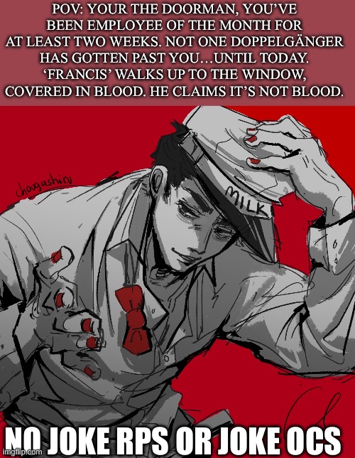 “See my name on the list? Right. Everything checks out? LET ME INSIDE.” That’s not my neighbor!! | POV: YOUR THE DOORMAN, YOU’VE BEEN EMPLOYEE OF THE MONTH FOR AT LEAST TWO WEEKS. NOT ONE DOPPELGÄNGER HAS GOTTEN PAST YOU…UNTIL TODAY. ‘FRANCIS’ WALKS UP TO THE WINDOW, COVERED IN BLOOD. HE CLAIMS IT’S NOT BLOOD. NO JOKE RPS OR JOKE OCS | image tagged in idk | made w/ Imgflip meme maker