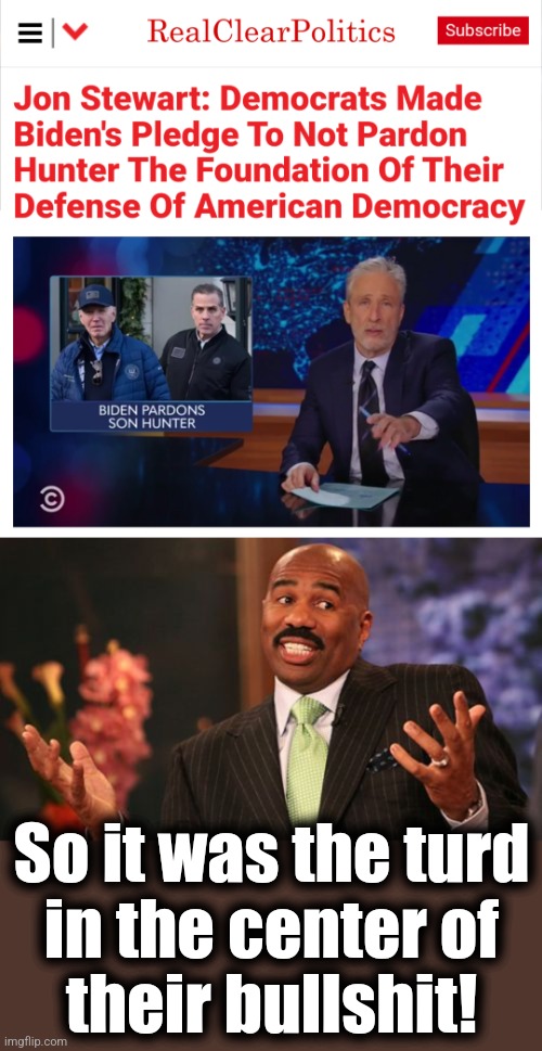 A turd wrapped in bullshit | So it was the turd
in the center of
their bullshit! | image tagged in memes,steve harvey,joe biden,pardon,jon stewart,democrats | made w/ Imgflip meme maker